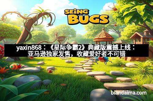 yaxin868：《星际争霸2》典藏版震撼上线：亚马逊独家发售，收藏爱好者不可错过的电竞盛宴