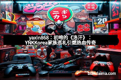 yaxin868：初啼的《洛汗》：YNKKorea家族巡礼引燃热血传奇