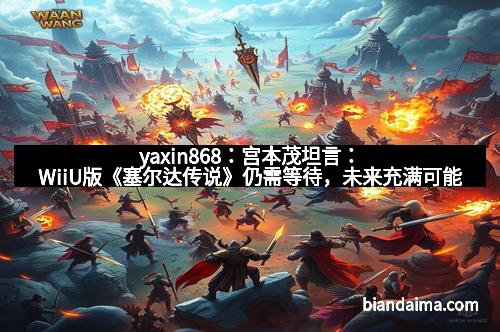yaxin868：宫本茂坦言：WiiU版《塞尔达传说》仍需等待，未来充满可能